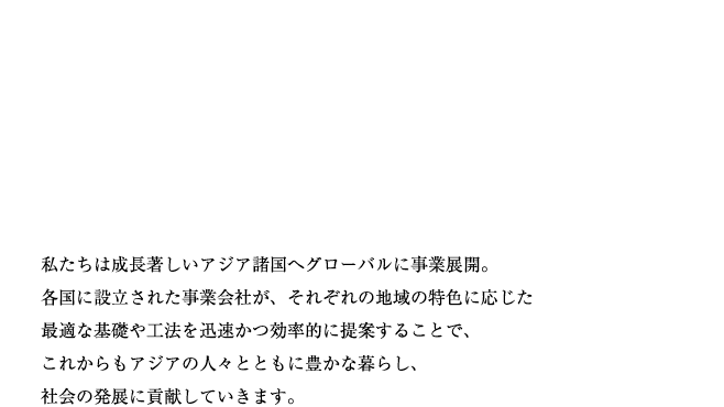 私たちは成長著しいアジア諸国へグローバルに事業展開。各国に設立された事業会社が、それぞれの地域の特色に応じた最適な基礎や工法を
迅速かつ効率的に提案することで、これからもアジアの人々とともに豊かな暮らし、社会の発展に貢献していきます。